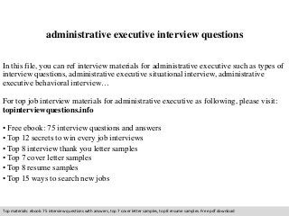 administrative executive interview questions 
In this file, you can ref interview materials for administrative executive such as types of 
interview questions, administrative executive situational interview, administrative 
executive behavioral interview… 
For top job interview materials for administrative executive as following, please visit: 
topinterviewquestions.info 
• Free ebook: 75 interview questions and answers 
• Top 12 secrets to win every job interviews 
• Top 8 interview thank you letter samples 
• Top 7 cover letter samples 
• Top 8 resume samples 
• Top 15 ways to search new jobs 
Top materials: ebook: 75 interview questions with answers, top 7 cover letter samples, top 8 resume samples. Free pdf download 
 