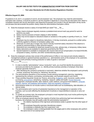 SALARY AND DUTIES TESTS FOR ADMINISTRATIVE EXEMPTION FROM OVERTIME
– Fair Labor Standards Act (FLSA) Overtime Regulations Checklist –
Effective August 23, 2004
If questions A, B, and C, or questions A and D, are all answered “yes,” the employee may meet the administrative
exemption test; however, it would be prudent to use the checklist in Appendix A; ensure the job description then attach a
completed checklist with the job description (see Appendix B example) and include in the job description all key words
and phrases that demonstrate the position clearly meets the Administrative Exemption criteria.
A. Does the employee receive a salary of at least $455 per week? Yes __ No __
1. Salary means employee regularly receives a predetermined amount each pay period for work he
performs any week.
2. Salary must be exclusive of board, lodging or other facilities.
3. Salary may not be subject to reductions based on variations in the quality or quantity of work (i.e., “snow”
days).
4. Employee may be subject to disciplinary deductions, in full-day increments, pursuant to a written policy
uniformly applied to infraction of workplace safety rules.
5. Absences of a work day or longer may result in full-day increment salary reductions if the absence is
caused by personal illness or other personal reasons.
6. Deductions are unavailable for absences caused by jury duty, witness duty, or temporary military leave.
7. Salary deductions are available for absences governed by the FMLA.
8. Special treatment is available to employees who receive total annual compensation of at least $100,000,
composed of salary, incentive, and other nondiscretionary payments.
B. Does the employee’s primary duty consist of the performance of office or non-manual work directly related to
management policies or general business operations (i.e., administrative work) of the employer or its customers,
as opposed to work primarily involving production or sales of goods or services?
Yes______ No _______
1. In order to identify “administrative” versus “production” work, you must first identify the product(s) or
service(s) provided by the employer, i.e., identify primary business activities of employer (How does
employer generate revenue?).
• After identifying the company’s product(s) or service(s), determine whether the employee’s work primarily
involves “producing” the product or “delivering” the service.
2. The administrative operations of the business include advising management, planning, negotiating,
representing the company, purchasing, promoting sales, and business research and control.
3. These activities frequently include tax, finance, accounting, budgeting, audit, insurance, quality control,
purchasing, procurement, advertising, marketing, research, safety and health, human resources
management, employee benefits, labor relations, public relations, and government relations, computer
network, Internet, and database administration, legal and regulatory compliance
4. Administrative duties do not include routine or structured tasks such as bookkeeping, data tabulation, or
clerical duties.
5. The administrative work must be of substantial importance to the management or operation of the
business, such as work affecting the development of policies or responsibilities to execute or carry out
policy.
6. To qualify as a primary duty, the employee’s principal or most important duty must involve performing the
high-level administrative functions.
7. When an employee spends less than the majority of his/her time performing high level administrative
functions, the employee may still qualify under the administrative exemption if:
a. the relative importance of the high-level administrative duties is greater than the other types of
duties;
b. the employee frequently exercises discretionary powers;
c. the employee is relatively free from supervision; and
d. the employee’s salary is distinguishable from the wages paid to other employees who perform
the same kind of non-exempt work.
 