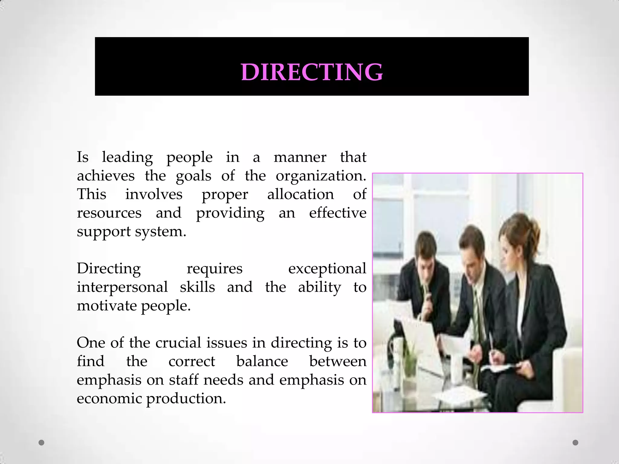 DIRECTINGIs leading people in a manner that achieves the goals of the organization. This involves proper allocation of resources and providing an effective support system. Directing requires exceptional interpersonal skills and the ability to motivate people. One of the crucial issues in directing is to find the correct balance between emphasis on staff needs and emphasis on economic production.