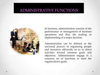 In business, administration consists of the performance or management of business operations and thus the making or implementing of a major decision.  Administration can be defined as the universal process of organizing people and resources efficiently so as to direct activities toward common goals and objectives. Administrators engage in a common set of functions to meet the organization's goals.  ADMINISTRATIVE FUNCTIONS 