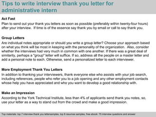 Tips to write interview thank you letter for 
administrative intern 
Act Fast 
Plan to send out your thank you letters as soon as possible (preferably within twenty-four hours) 
after your interview. If time is of the essence say thank you by email or call to say thank you. 
Group Letters 
Are individual notes appropriate or should you write a group letter? Choose your approach based 
on what you think will be most in keeping with the personality of the organization. Also, consider 
whether the interviews had very much in common with one another. If there was a great deal of 
similarity, perhaps a "group" letter will suffice. If so, address all the people on a master letter and 
add a personal note to each. Otherwise, send a personalized letter to each interviewer. 
More Employment Thank You Letters 
In addition to thanking your interviewers, thank everyone else who assists with your job search, 
including references, people who refer you to a job opening and any other employment contacts 
whose help you have appreciated and who you want to develop a good relationship with. 
Make an Impression 
According to the York Technical Institute, less than 4% of applicants send thank you notes, so, 
use your letter as a way to stand out from the crowd and make a good impression. 
Top materials: top 7 interview thank you lettersamples, top 8 resumes samples, free ebook: 75 interview questions and answer 
Interview questions and answers – free download/ pdf and ppt file 
 