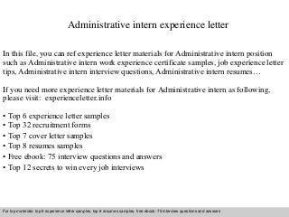 Administrative intern experience letter 
In this file, you can ref experience letter materials for Administrative intern position 
such as Administrative intern work experience certificate samples, job experience letter 
tips, Administrative intern interview questions, Administrative intern resumes… 
If you need more experience letter materials for Administrative intern as following, 
please visit: experienceletter.info 
• Top 6 experience letter samples 
• Top 32 recruitment forms 
• Top 7 cover letter samples 
• Top 8 resumes samples 
• Free ebook: 75 interview questions and answers 
• Top 12 secrets to win every job interviews 
For top materials: top 6 experience letter samples, top 8 resumes samples, free ebook: 75 interview questions and answers 
Interview questions and answers – free download/ pdf and ppt file 
 