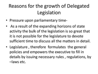Reasons for the growth of Delegated Legislation Pressure upon parliamentary time-  As a result of the expanding horizons of state activity the bulk of the legislation is so great that it is not possible for the legislature to devote sufficient time to discuss all the matters in detail.Legislature , therefore  formulates  the general policies and empowers the executive to fill in details by issuing necessary rules , regulations, by –laws etc. 