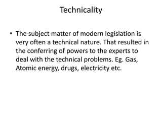 TechnicalityThe subject matter of modern legislation is very often a technical nature. That resulted in the conferring of powers to the experts to deal with the technical problems. Eg. Gas, Atomic energy, drugs, electricity etc. 