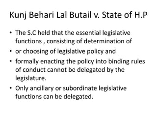 Kunj Behari Lal Butail v. State of H.P The S.C held that the essential legislative functions , consisting of determination of or choosing of legislative policy and formally enacting the policy into binding rules of conduct cannot be delegated by the legislature. Only ancillary or subordinate legislative  functions can be delegated.