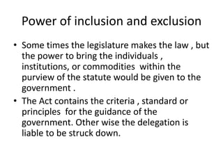 Power of inclusion and exclusionSome times the legislature makes the law , but the power to bring the individuals , institutions, or commodities  within the purview of the statute would be given to the  government .The Act contains the criteria , standard or principles  for the guidance of the government. Other wise the delegation is liable to be struck down.