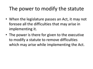 The power to modify the statuteWhen the legislature passes an Act, it may not foresee all the difficulties that may arise in implementing it.The power is there for given to the executive to modify a statute to remove difficulties which may arise while implementing the Act. 