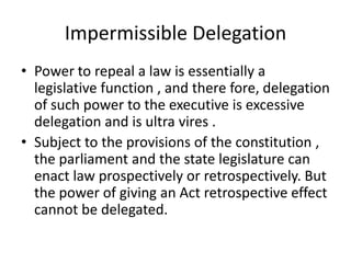 Impermissible DelegationPower to repeal a law is essentially a legislative function , and there fore, delegation of such power to the executive is excessive delegation and is ultra vires .Subject to the provisions of the constitution , the parliament and the state legislature can enact law prospectively or retrospectively. But the power of giving an Act retrospective effect cannot be delegated.