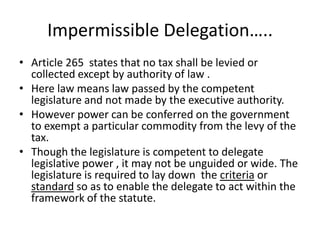 Impermissible Delegation….. Article 265  states that no tax shall be levied or collected except by authority of law .Here law means law passed by the competent legislature and not made by the executive authority.However power can be conferred on the government to exempt a particular commodity from the levy of the tax.Though the legislature is competent to delegate legislative power , it may not be unguided or wide. The legislature is required to lay down  the criteria or standard so as to enable the delegate to act within the framework of the statute.