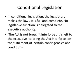 Conditional LegislationIn conditional legislation, the legislature makes the law . It is full and complete. No legislative function is delegated to the executive authority. The Act is not brought into force , it is left to the executive  to bring the Act into force ,on the fulfillment of  certain contingencies and conditions . 