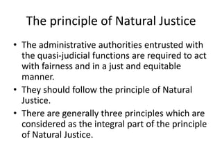 The principle of Natural JusticeThe administrative authorities entrusted with the quasi-judicial functions are required to act with fairness and in a just and equitable manner. They should follow the principle of Natural Justice.There are generally three principles which are considered as the integral part of the principle of Natural Justice.