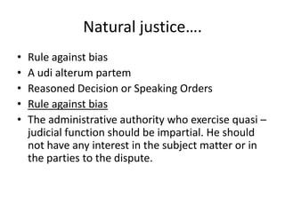 Natural justice….Rule against biasA udi alterum partemReasoned Decision or Speaking OrdersRule against biasThe administrative authority who exercise quasi –judicial function should be impartial. He should not have any interest in the subject matter or in the parties to the dispute. 