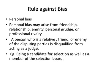 Rule against BiasPersonal bias  Personal bias may arise from friendship, relationship, enmity, personal grudge, or professional rivalry. A person who is a relative , friend, or enemy of the disputing parties is disqualified from acting as a judge.Eg. Being a candidate for selection as well as a member of the selection board.