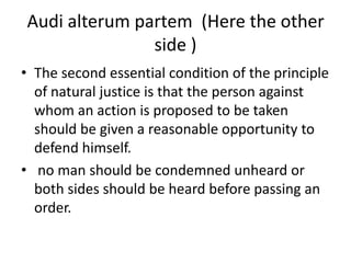 Audi alterum partem  (Here the other side )The second essential condition of the principle of natural justice is that the person against whom an action is proposed to be taken should be given a reasonable opportunity to defend himself. no man should be condemned unheard or both sides should be heard before passing an order.
