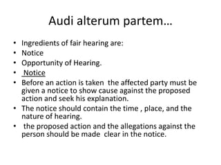 Audi alterum partem…Ingredients of fair hearing are:NoticeOpportunity of Hearing.NoticeBefore an action is taken  the affected party must be given a notice to show cause against the proposed action and seek his explanation.The notice should contain the time , place, and the nature of hearing. the proposed action and the allegations against the person should be made  clear in the notice.