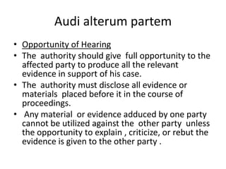 Audi alterum partemOpportunity of HearingThe  authority should give  full opportunity to the affected party to produce all the relevant evidence in support of his case.The  authority must disclose all evidence or materials  placed before it in the course of proceedings. Any material  or evidence adduced by one party cannot be utilized against the  other party  unless the opportunity to explain , criticize, or rebut the evidence is given to the other party .