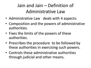 Jain and Jain – Definition of Administrative LawAdministrative Law   deals with 4 aspects:Composition and the powers of administrative authorities.Fixes the limits of the powers of these authorities.Prescribes the procedure  to be followed by these authorities in exercising such powers.Controls these administrative authorities through judicial and other means.