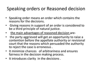 Speaking orders or Reasoned decision Speaking order means an order which contains the reasons for the decisions. Giving reasons in support of an order is considered to be a third principle of natural justice. the main advantages of reasoned decision are-the party aggrieved will get an opportunity to raise a contention before the appellate authority or revisional court that the reasons which persuaded the authority to reject the case is erroneous .It minimize chances   of arbitrariness and ensures fairness in the decision making process.It introduces clarity in the decisions .
