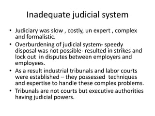 Inadequate judicial systemJudiciary was slow , costly, un expert , complex and formalistic.Overburdening of judicial system- speedy disposal was not possible- resulted in strikes and lock out  in disputes between employers and employees.As a result industrial tribunals and labor courts were established – they possessed  techniques and expertise to handle these complex problems.Tribunals are not courts but executive authorities having judicial powers.