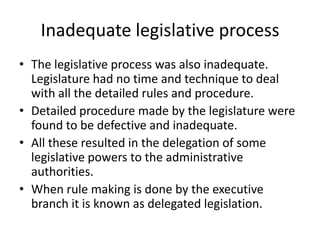 Inadequate legislative processThe legislative process was also inadequate. Legislature had no time and technique to deal with all the detailed rules and procedure.Detailed procedure made by the legislature were found to be defective and inadequate.All these resulted in the delegation of some legislative powers to the administrative authorities.When rule making is done by the executive branch it is known as delegated legislation.