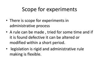 Scope for experimentsThere is scope for experiments in administrative processA rule can be made , tried for some time and if it is found defective it can be altered or modified within a short period.  legislation is rigid and administrative rule making is flexible.
