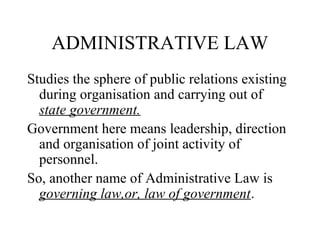 ADMINISTRATIVE LAW
Studies the sphere of public relations existing
during organisation and carrying out of
state government.
Government here means leadership, direction
and organisation of joint activity of
personnel.
So, another name of Administrative Law is
governing law,or, law of government.
 