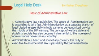 Legal Help Desk By- Keshav Choudhary
Basic of Administrative Law
1. Administrative law is public law. The scope of Administrative law
is expanding is very fast. Administrative law as a separate branch of
legal discipline essentially in India came to be recognised only by
the middle of the 20th century. The concept of welfare state and
socialistic society has also became instrumental to the increase of
administrative powers in our country.
Administration is heart and soul of any country. It is duty of
executive to enforce what law is passed by the parliamentarian.
 
