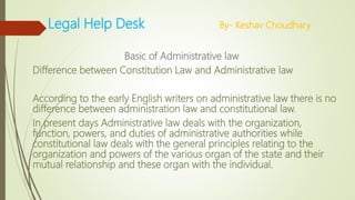 Legal Help Desk By- Keshav Choudhary
Basic of Administrative law
Difference between Constitution Law and Administrative law
According to the early English writers on administrative law there is no
difference between administration law and constitutional law.
In present days Administrative law deals with the organization,
function, powers, and duties of administrative authorities while
constitutional law deals with the general principles relating to the
organization and powers of the various organ of the state and their
mutual relationship and these organ with the individual.
 