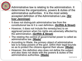  Administrative law is relating to the administration. It
determines the organizations, powers & duties of the
administrative authorities. It is the most widely
accepted definition of the Administrative Law. (Sir
Ivor Jennings)
 It does not distinguish administrative law from the
constitutional law & It is vast definition. (Griffith & Street)
 However, it does not include the remedy(/ies) to an
aggrieved person when his rights are adversely affected by
the administration. (Griffith & Street)
 The relating the control of governmental power is called as
administrative law. (Wade)
 According to Wade, the primary object of administrative
law is to keep powers of the govt. within their legal bounds
so as to protect the citizens against their abuse. (Wade)
 However, this definition also does not define the subject
and also does not deals with the powers & duties of the
administrative authorities. (Wade)
12/27/2019
 