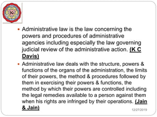  Administrative law is the law concerning the
powers and procedures of administrative
agencies including especially the law governing
judicial review of the administrative action. (K C
Davis)
 Administrative law deals with the structure, powers &
functions of the organs of the administration, the limits
of their powers, the method & procedures followed by
them in exercising their powers & functions, the
method by which their powers are controlled including
the legal remedies available to a person against them
when his rights are infringed by their operations. (Jain
& Jain) 12/27/2019
 