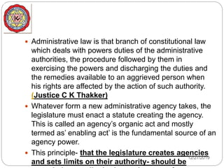  Administrative law is that branch of constitutional law
which deals with powers duties of the administrative
authorities, the procedure followed by them in
exercising the powers and discharging the duties and
the remedies available to an aggrieved person when
his rights are affected by the action of such authority.
(Justice C K Thakker)
 Whatever form a new administrative agency takes, the
legislature must enact a statute creating the agency.
This is called an agency’s organic act and mostly
termed as’ enabling act’ is the fundamental source of an
agency power.
 This principle- that the legislature creates agencies
and sets limits on their authority- should be
12/27/2019
 