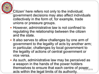  Citizen’ here refers not only to the individual;
government decisions may also affect individuals
collectively in the form of, for example, trade
unions or pressure groups.
 However, administrative law is not confined to
regulating the relationship between the citizen
and the state.
 It also serves to allow challenges by one arm of
government to the legality of acts by another arm;
in particular, challenges by local government to
the legality of actions of central government or
vice versa.
 As such, administrative law may be perceived as
a weapon in the hands of the power holders
themselves to ensure that each centre of power
acts within the legal limits of its authority.
12/27/2019
 