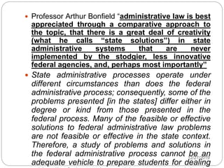  Professor Arthur Bonfield “administrative law is best
appreciated through a comparative approach to
the topic, that there is a great deal of creativity
(what he calls “state solutions”) in state
administrative systems that are never
implemented by the stodgier, less innovative
federal agencies, and, perhaps most importantly”
 State administrative processes operate under
different circumstances than does the federal
administrative process; consequently, some of the
problems presented [in the states] differ either in
degree or kind from those presented in the
federal process. Many of the feasible or effective
solutions to federal administrative law problems
are not feasible or effective in the state context.
Therefore, a study of problems and solutions in
the federal administrative process cannot be an
adequate vehicle to prepare students for dealing
12/27/2019
 