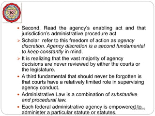  Second, Read the agency’s enabling act and that
jurisdiction’s administrative procedure act
 Scholar refer to this freedom of action as agency
discretion. Agency discretion is a second fundamental
to keep constantly in mind.
 It is realizing that the vast majority of agency
decisions are never reviewed by either the courts or
the legislature.
 A third fundamental that should never be forgotten is
that courts have a relatively limited role in supervising
agency conduct.
 Administrative Law is a combination of substantive
and procedural law.
 Each federal administrative agency is empowered to
administer a particular statute or statutes.
12/27/2019
 