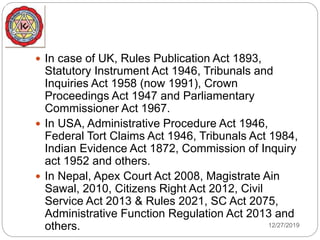 12/27/2019
 In case of UK, Rules Publication Act 1893,
Statutory Instrument Act 1946, Tribunals and
Inquiries Act 1958 (now 1991), Crown
Proceedings Act 1947 and Parliamentary
Commissioner Act 1967.
 In USA, Administrative Procedure Act 1946,
Federal Tort Claims Act 1946, Tribunals Act 1984,
Indian Evidence Act 1872, Commission of Inquiry
act 1952 and others.
 In Nepal, Apex Court Act 2008, Magistrate Ain
Sawal, 2010, Citizens Right Act 2012, Civil
Service Act 2013 & Rules 2021, SC Act 2075,
Administrative Function Regulation Act 2013 and
others.
 