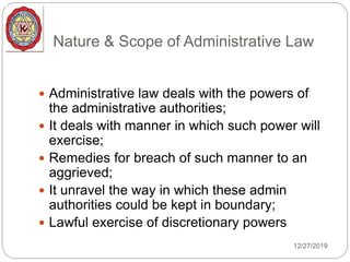 Nature & Scope of Administrative Law
 Administrative law deals with the powers of
the administrative authorities;
 It deals with manner in which such power will
exercise;
 Remedies for breach of such manner to an
aggrieved;
 It unravel the way in which these admin
authorities could be kept in boundary;
 Lawful exercise of discretionary powers
12/27/2019
 