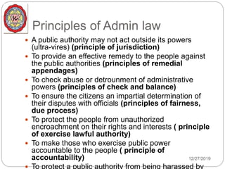 Principles of Admin law
12/27/2019
 A public authority may not act outside its powers
(ultra-vires) (principle of jurisdiction)
 To provide an effective remedy to the people against
the public authorities (principles of remedial
appendages)
 To check abuse or detrounment of administrative
powers (principles of check and balance)
 To ensure the citizens an impartial determination of
their disputes with officials (principles of fairness,
due process)
 To protect the people from unauthorized
encroachment on their rights and interests ( principle
of exercise lawful authority)
 To make those who exercise public power
accountable to the people ( principle of
accountability)
 To protect a public authority from being harassed by
 