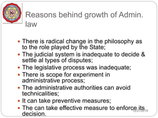 Reasons behind growth of Admin.
law
 There is radical change in the philosophy as
to the role played by the State;
 The judicial system is inadequate to decide &
settle al types of disputes;
 The legislative process was inadequate;
 There is scope for experiment in
administrative process;
 The administrative authorities can avoid
technicalities;
 It can take preventive measures;
 The can take effective measure to enforce its
decision.
12/27/2019
 