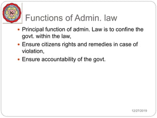 Functions of Admin. law
 Principal function of admin. Law is to confine the
govt. within the law,
 Ensure citizens rights and remedies in case of
violation,
 Ensure accountability of the govt.
12/27/2019
 