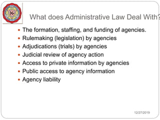What does Administrative Law Deal With?
 The formation, staffing, and funding of agencies.
 Rulemaking (legislation) by agencies
 Adjudications (trials) by agencies
 Judicial review of agency action
 Access to private information by agencies
 Public access to agency information
 Agency liability
12/27/2019
 