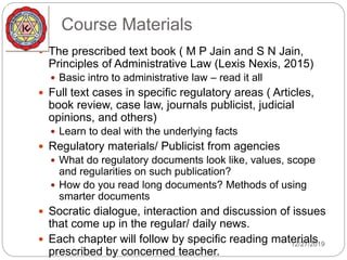 Course Materials
 The prescribed text book ( M P Jain and S N Jain,
Principles of Administrative Law (Lexis Nexis, 2015)
 Basic intro to administrative law – read it all
 Full text cases in specific regulatory areas ( Articles,
book review, case law, journals publicist, judicial
opinions, and others)
 Learn to deal with the underlying facts
 Regulatory materials/ Publicist from agencies
 What do regulatory documents look like, values, scope
and regularities on such publication?
 How do you read long documents? Methods of using
smarter documents
 Socratic dialogue, interaction and discussion of issues
that come up in the regular/ daily news.
 Each chapter will follow by specific reading materials
prescribed by concerned teacher.
12/27/2019
 