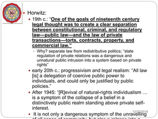  Horwitz:
 19th c.: “One of the goals of nineteenth century
legal thought was to create a clear separation
between constitutional, criminal, and regulatory
law—public law—and the law of private
transactions—torts, contracts, property, and
commercial law.”
 Why? separate law from redistributive politics; “state
regulation of private relations was a dangerous and
unnatural public intrusion into a system based on private
rights”
 early 20th c.: progressivism and legal realism: “All law
[is] a delegation of coercive public power to
individuals, and could only be justified by public
policies.”
 After 1945: “[R]evival of natural-rights individualism …
is a symptom of the collapse of a belief in a
distinctively public realm standing above private self-
interest.
 It is not only a dangerous symptom of the unravelling
12/27/2019
 
