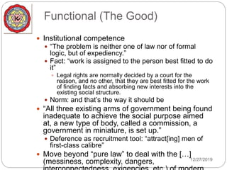 Functional (The Good)
 Institutional competence
 “The problem is neither one of law nor of formal
logic, but of expediency.”
 Fact: “work is assigned to the person best fitted to do
it”
 Legal rights are normally decided by a court for the
reason, and no other, that they are best fitted for the work
of finding facts and absorbing new interests into the
existing social structure.
 Norm: and that’s the way it should be
 “All three existing arms of government being found
inadequate to achieve the social purpose aimed
at, a new type of body, called a commission, a
government in miniature, is set up.”
 Deference as recruitment tool: “attract[ing] men of
first-class calibre”
 Move beyond “pure law” to deal with the […]
(messiness, complexity, dangers, 12/27/2019
 