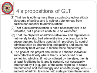 4’s propositions of GLT
12/27/2019
(1) That law is nothing more than a sophisticated (or elitist)
discourse of politics and is neither autonomous from
politics nor superior to administration;
(2) That public administration is not a necessary evil to be
tolerated, but a positive attribute to be welcomed;
(3) That the objective of administrative law and regulation is
not merely to stop bad administrative practices, but is to
encourage and facilitate good admin practices (to control
administration by channelling and guiding and courts not
necessarily best vehicle to realise these objectives);
4) The goal of this project should be to enhance individual
and collective liberty where liberty is conceived of as
something which is, if not constituted by the state, then is
at least facilitated by it, and is certainly not necessarily
threatened by it (e.g. goal of the state might be to house
the homeless and feed hungry and educate young, etc.
and role of admin. law is to help state perform these tasks
 