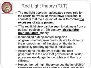 Red Light theory (RLT)
12/27/2019
 The red light approach advocates strong role for
the courts to review administrative decisions. It
considers that the function of law is to control the
excesses of state power.
 “The red light view can be seen to originate from a
political tradition of 19th century laissez faire
(minimal state) theory.
 It embodied a deep-rooted suspicion
of governmental power and a desire to minimize
the encroachment of the state on the rights
(especially property rights) of individuals.
 According to this theory of state, the best
government is the one that governs least. Wider
power means danger to the rights and liberty of
citizens.
 Hence, the red- light theory serves the function of
 