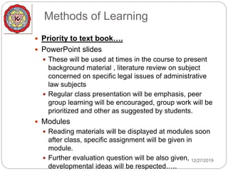 Methods of Learning
 Priority to text book….
 PowerPoint slides
 These will be used at times in the course to present
background material , literature review on subject
concerned on specific legal issues of administrative
law subjects
 Regular class presentation will be emphasis, peer
group learning will be encouraged, group work will be
prioritized and other as suggested by students.
 Modules
 Reading materials will be displayed at modules soon
after class, specific assignment will be given in
module.
 Further evaluation question will be also given,
developmental ideas will be respected…..
12/27/2019
 