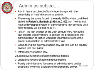 Admin as subject…
 Admin law is a subject of fairly recent origin with the
potentiality of multi-dimensional growth.
 There may be some force in the early 1960s when Lord Reid
stated in Ridge V. Baldwin (1964, A.C.40) that “ we do not
have a developed system of administrative law-perhaps until
fairly recently we did not need it”.
 But in the last quarter of the 2oth century very few public
law experts would venture to contest the propositions that
administration of justice would be incomplete without the
proper appreciation of administrative law.
 Considering the growth of admin law, its field can be broadly
divided into four parts:
1. Introductory of admin law.
2.Legislative functions of administrative bodies
3. Judicial functions of administrative bodies
4. Purely administrative functions of administrative bodies
especially involving exercise of discretionary power. 12/27/2019
 