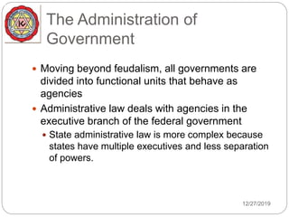 The Administration of
Government
 Moving beyond feudalism, all governments are
divided into functional units that behave as
agencies
 Administrative law deals with agencies in the
executive branch of the federal government
 State administrative law is more complex because
states have multiple executives and less separation
of powers.
12/27/2019
 