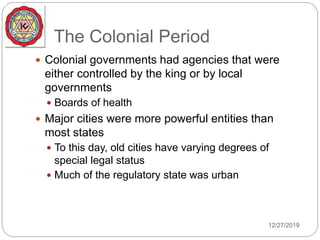 The Colonial Period
 Colonial governments had agencies that were
either controlled by the king or by local
governments
 Boards of health
 Major cities were more powerful entities than
most states
 To this day, old cities have varying degrees of
special legal status
 Much of the regulatory state was urban
12/27/2019
 