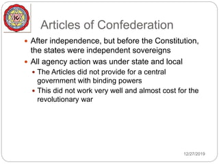 Articles of Confederation
 After independence, but before the Constitution,
the states were independent sovereigns
 All agency action was under state and local
 The Articles did not provide for a central
government with binding powers
 This did not work very well and almost cost for the
revolutionary war
12/27/2019
 